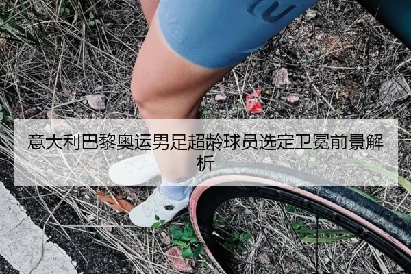 意大利巴黎奥运男足超龄球员选定卫冕前景解析