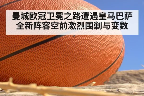 曼城欧冠卫冕之路遭遇皇马巴萨全新阵容空前激烈围剿与变数