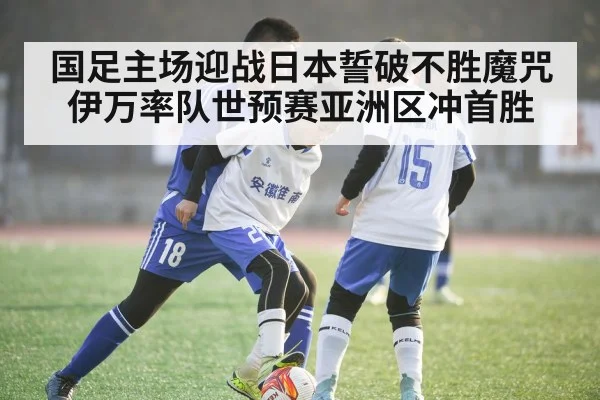 国足主场迎战日本誓破不胜魔咒 伊万率队世预赛亚洲区冲首胜