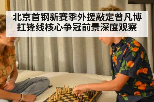 北京首钢新赛季外援敲定曾凡博扛锋线核心争冠前景深度观察